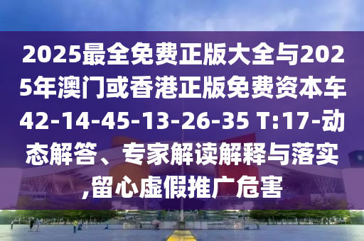 2025最全免費正版大全與2025年澳門或香港正版免費資本車42-14-45-13-26-35 T:17-動態(tài)解答、專家解讀解釋與落實,留心虛假推廣危害