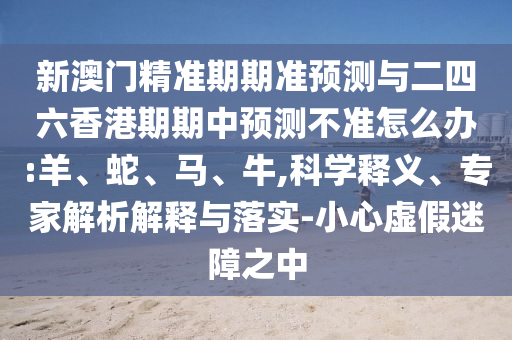新澳門精準期期準預測與二四六香港期期中預測不準怎么辦:羊、蛇、馬、牛,科學釋義、專家解析解釋與落實-小心虛假迷障之中