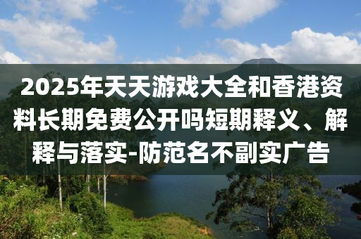 2025年天天游戲大全和香港資料長(zhǎng)期免費(fèi)公開嗎短期釋義、解釋與落實(shí)-防范名不副實(shí)廣告