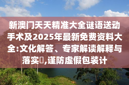 新澳門天天精準(zhǔn)大全謎語送動(dòng)手術(shù)及2025年最新免費(fèi)資料大全:文化解答、專家解讀解釋與落實(shí)?,謹(jǐn)防虛假包裝計(jì)