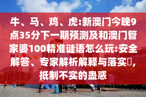 牛、馬、雞、虎:新澳門今晚9點(diǎn)35分下一期預(yù)測及和澳門管家婆100精準(zhǔn)謎語怎么玩:安全解答、專家解析解釋與落實(shí)?,抵制不實(shí)的蠱惑