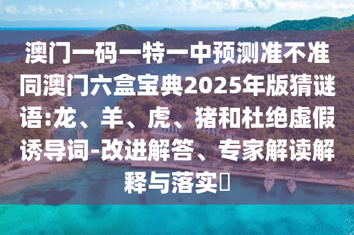澳門(mén)一碼一特一中預(yù)測(cè)準(zhǔn)不準(zhǔn)同澳門(mén)六盒寶典2025年版猜謎語(yǔ):龍、羊、虎、豬和杜絕虛假誘導(dǎo)詞-改進(jìn)解答、專(zhuān)家解讀解釋與落實(shí)?