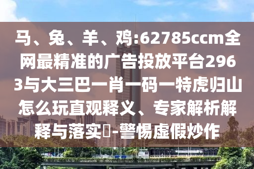馬、兔、羊、雞:62785ccm全網(wǎng)最精準(zhǔn)的廣告投放平臺(tái)2963與大三巴一肖一碼一特虎歸山怎么玩直觀釋義、專(zhuān)家解析解釋與落實(shí)?-警惕虛假炒作
