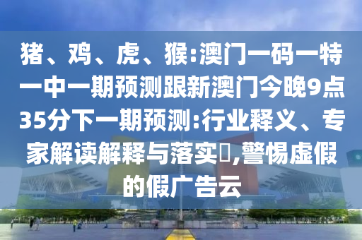 豬、雞、虎、猴:澳門(mén)一碼一特一中一期預(yù)測(cè)跟新澳門(mén)今晚9點(diǎn)35分下一期預(yù)測(cè):行業(yè)釋義、專(zhuān)家解讀解釋與落實(shí)?,警惕虛假的假?gòu)V告云