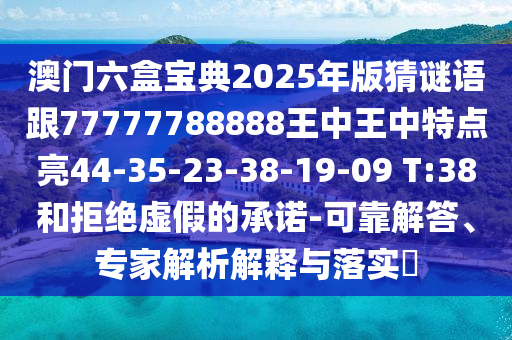 澳門六盒寶典2025年版猜謎語跟77777788888王中王中特點亮44-35-23-38-19-09 T:38和拒絕虛假的承諾-可靠解答、專家解析解釋與落實?