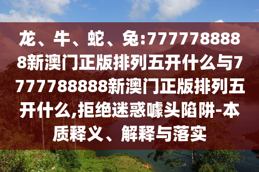 龍、牛、蛇、兔:7777788888新澳門正版排列五開什么與7777788888新澳門正版排列五開什么,拒絕迷惑噱頭陷阱-本質釋義、解釋與落實