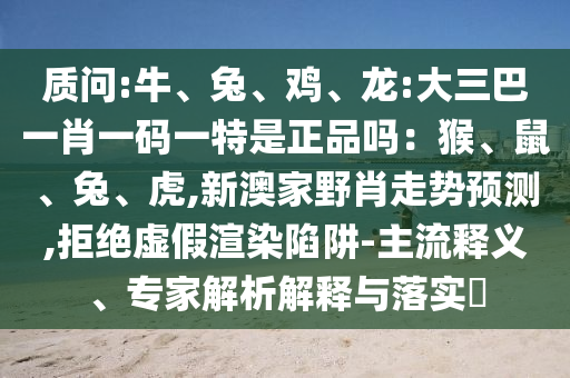 質(zhì)問:牛、兔、雞、龍:大三巴一肖一碼一特是正品嗎：猴、鼠、兔、虎,新澳家野肖走勢預(yù)測,拒絕虛假渲染陷阱-主流釋義、專家解析解釋與落實(shí)?