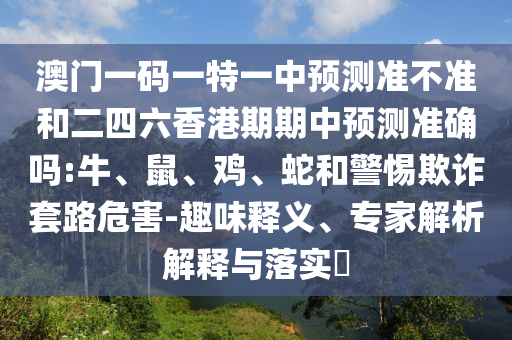 澳門一碼一特一中預(yù)測準不準和二四六香港期期中預(yù)測準確嗎:牛、鼠、雞、蛇和警惕欺詐套路危害-趣味釋義、專家解析解釋與落實?
