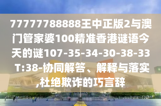 77777788888王中正版2與澳門管家婆100精準(zhǔn)香港謎語今天的謎107-35-34-30-38-33 T:38-協(xié)同解答、解釋與落實(shí),杜絕欺詐的巧言辭