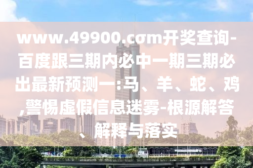 www.49900.cσm開獎查詢-百度跟三期內(nèi)必中一期三期必出最新預測一:馬、羊、蛇、雞,警惕虛假信息迷霧-根源解答、解釋與落實