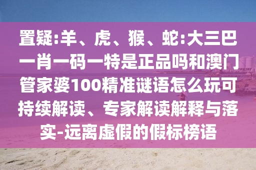 置疑:羊、虎、猴、蛇:大三巴一肖一碼一特是正品嗎和澳門(mén)管家婆100精準(zhǔn)謎語(yǔ)怎么玩可持續(xù)解讀、專家解讀解釋與落實(shí)-遠(yuǎn)離虛假的假標(biāo)榜語(yǔ)
