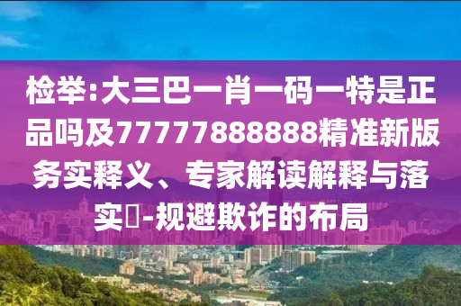 檢舉:大三巴一肖一碼一特是正品嗎及77777888888精準新版務實釋義、專家解讀解釋與落實?-規(guī)避欺詐的布局