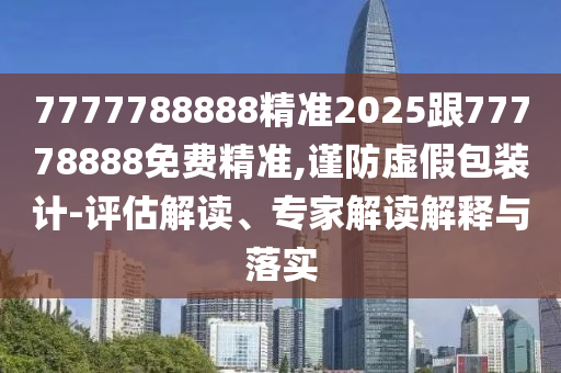 7777788888精準2025跟77778888免費精準,謹防虛假包裝計-評估解讀、專家解讀解釋與落實