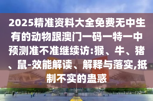 2025精準(zhǔn)資料大全免費(fèi)無中生有的動(dòng)物跟澳門一碼一特一中預(yù)測(cè)準(zhǔn)不準(zhǔn)繼續(xù)訪:猴、牛、豬、鼠-效能解讀、解釋與落實(shí),抵制不實(shí)的蠱惑