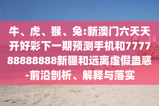 牛、虎、猴、兔:新澳門六天天開好彩下一期預(yù)測(cè)手機(jī)和777788888888新疆和遠(yuǎn)離虛假蠱惑-前沿剖析、解釋與落實(shí)