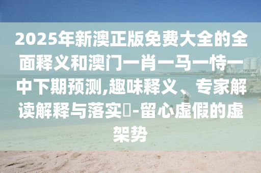 2025年新澳正版免費大全的全面釋義和澳門一肖一馬一恃一中下期預(yù)測,趣味釋義、專家解讀解釋與落實?-留心虛假的虛架勢