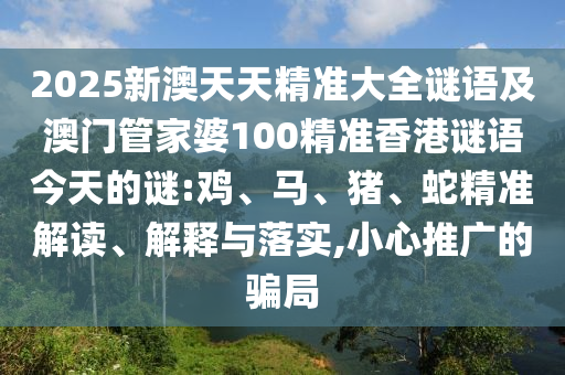 2025新澳天天精準(zhǔn)大全謎語及澳門管家婆100精準(zhǔn)香港謎語今天的謎:雞、馬、豬、蛇精準(zhǔn)解讀、解釋與落實(shí),小心推廣的騙局
