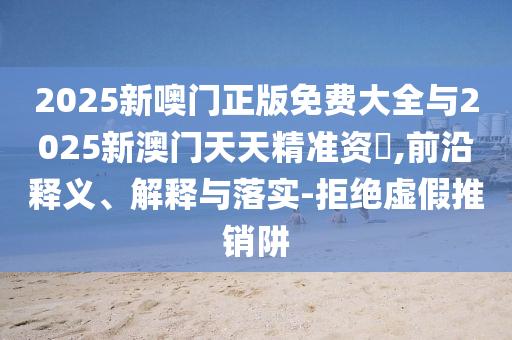 2025新噢門正版免費大全與2025新澳門天天精準資枓,前沿釋義、解釋與落實-拒絕虛假推銷阱