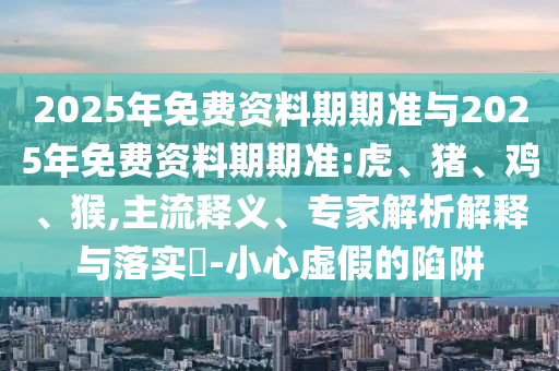 2025年免費資料期期準與2025年免費資料期期準:虎、豬、雞、猴,主流釋義、專家解析解釋與落實?-小心虛假的陷阱