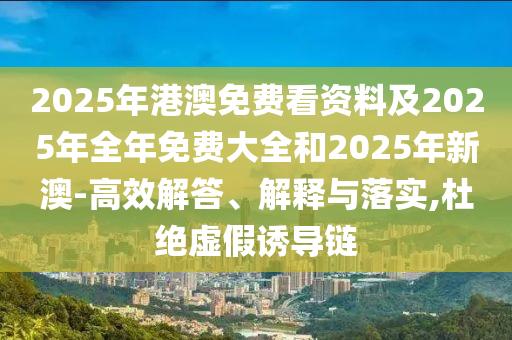 2025年港澳免費(fèi)看資料及2025年全年免費(fèi)大全和2025年新澳-高效解答、解釋與落實(shí),杜絕虛假誘導(dǎo)鏈