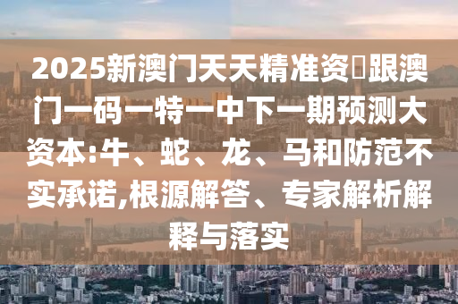 2025新澳門天天精準(zhǔn)資枓跟澳門一碼一特一中下一期預(yù)測大資本:牛、蛇、龍、馬和防范不實(shí)承諾,根源解答、專家解析解釋與落實(shí)