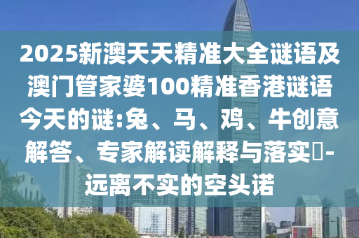 2025新澳天天精準(zhǔn)大全謎語及澳門管家婆100精準(zhǔn)香港謎語今天的謎:兔、馬、雞、牛創(chuàng)意解答、專家解讀解釋與落實(shí)?-遠(yuǎn)離不實(shí)的空頭諾