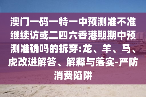 澳門一碼一特一中預(yù)測(cè)準(zhǔn)不準(zhǔn)繼續(xù)訪或二四六香港期期中預(yù)測(cè)準(zhǔn)確嗎的拆穿:龍、羊、馬、虎改進(jìn)解答、解釋與落實(shí)-嚴(yán)防消費(fèi)陷阱