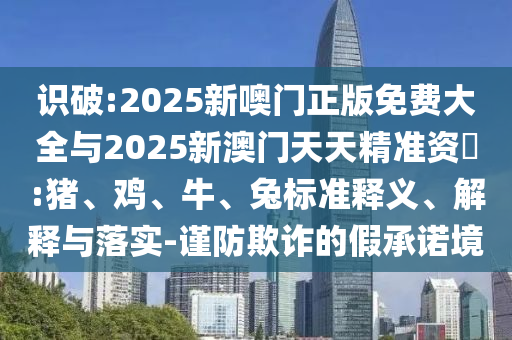 識(shí)破:2025新噢門正版免費(fèi)大全與2025新澳門天天精準(zhǔn)資枓:豬、雞、牛、兔標(biāo)準(zhǔn)釋義、解釋與落實(shí)-謹(jǐn)防欺詐的假承諾境