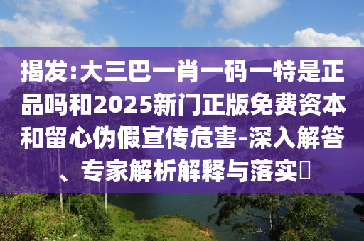揭發(fā):大三巴一肖一碼一特是正品嗎和2025新門正版免費資本和留心偽假宣傳危害-深入解答、專家解析解釋與落實?