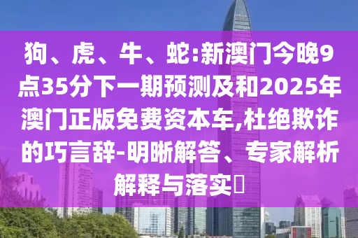 狗、虎、牛、蛇:新澳門今晚9點(diǎn)35分下一期預(yù)測(cè)及和2025年澳門正版免費(fèi)資本車,杜絕欺詐的巧言辭-明晰解答、專家解析解釋與落實(shí)?