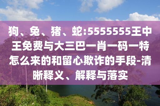 狗、兔、豬、蛇:5555555王中王免費與大三巴一肖一碼一特怎么來的和留心欺詐的手段-清晰釋義、解釋與落實