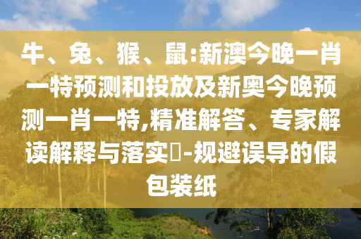牛、兔、猴、鼠:新澳今晚一肖一特預(yù)測(cè)和投放及新奧今晚預(yù)測(cè)一肖一特,精準(zhǔn)解答、專家解讀解釋與落實(shí)?-規(guī)避誤導(dǎo)的假包裝紙