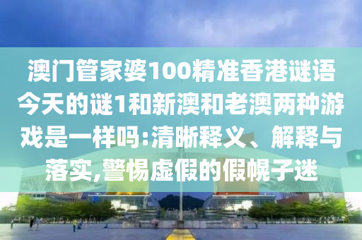 澳門管家婆100精準(zhǔn)香港謎語今天的謎1和新澳和老澳兩種游戲是一樣嗎:清晰釋義、解釋與落實(shí),警惕虛假的假幌子迷