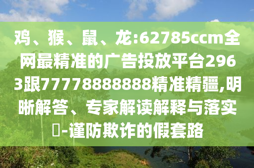 雞、猴、鼠、龍:62785ccm全網(wǎng)最精準(zhǔn)的廣告投放平臺(tái)2963跟77778888888精準(zhǔn)精疆,明晰解答、專家解讀解釋與落實(shí)?-謹(jǐn)防欺詐的假套路