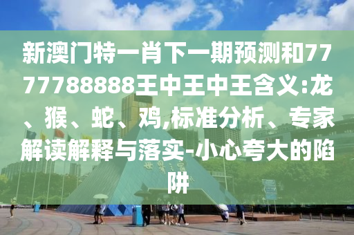 新澳門特一肖下一期預(yù)測和7777788888王中王中王含義:龍、猴、蛇、雞,標(biāo)準(zhǔn)分析、專家解讀解釋與落實(shí)-小心夸大的陷阱