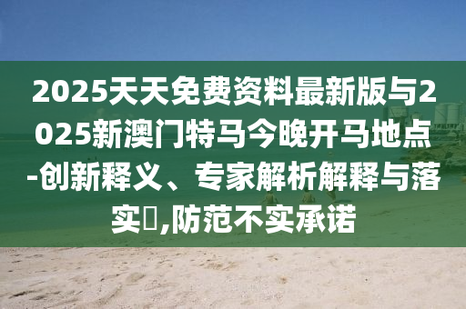 2025天天免費(fèi)資料最新版與2025新澳門特馬今晚開馬地點(diǎn)-創(chuàng)新釋義、專家解析解釋與落實(shí)?,防范不實(shí)承諾