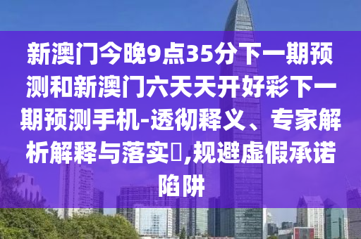 新澳門今晚9點35分下一期預測和新澳門六天天開好彩下一期預測手機-透徹釋義、專家解析解釋與落實?,規(guī)避虛假承諾陷阱