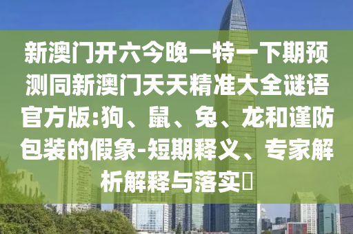 新澳門開六今晚一特一下期預(yù)測同新澳門天天精準(zhǔn)大全謎語官方版:狗、鼠、兔、龍和謹(jǐn)防包裝的假象-短期釋義、專家解析解釋與落實?