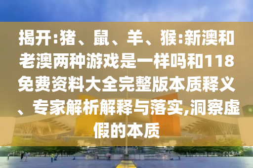 揭開:豬、鼠、羊、猴:新澳和老澳兩種游戲是一樣嗎和118免費(fèi)資料大全完整版本質(zhì)釋義、專家解析解釋與落實,洞察虛假的本質(zhì)
