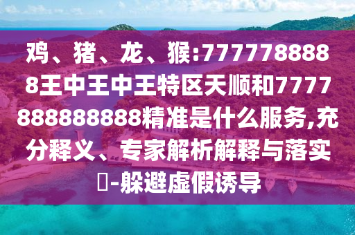 雞、豬、龍、猴:7777788888王中王中王特區(qū)天順和7777888888888精準(zhǔn)是什么服務(wù),充分釋義、專家解析解釋與落實?-躲避虛假誘導(dǎo)