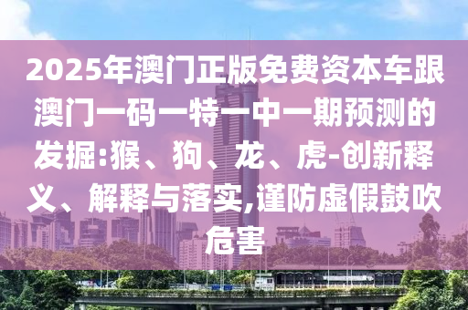 2025年澳門正版免費(fèi)資本車跟澳門一碼一特一中一期預(yù)測(cè)的發(fā)掘:猴、狗、龍、虎-創(chuàng)新釋義、解釋與落實(shí),謹(jǐn)防虛假鼓吹危害
