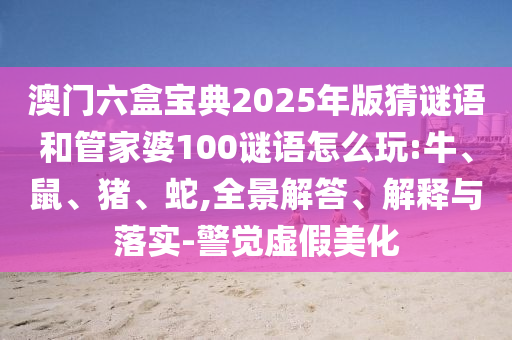 澳門六盒寶典2025年版猜謎語和管家婆100謎語怎么玩:牛、鼠、豬、蛇,全景解答、解釋與落實(shí)-警覺虛假美化