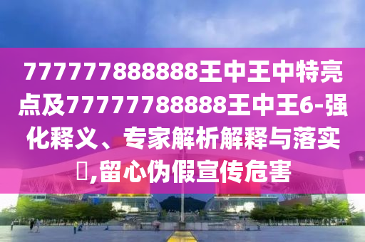 777777888888王中王中特亮點(diǎn)及77777788888王中王6-強(qiáng)化釋義、專(zhuān)家解析解釋與落實(shí)?,留心偽假宣傳危害