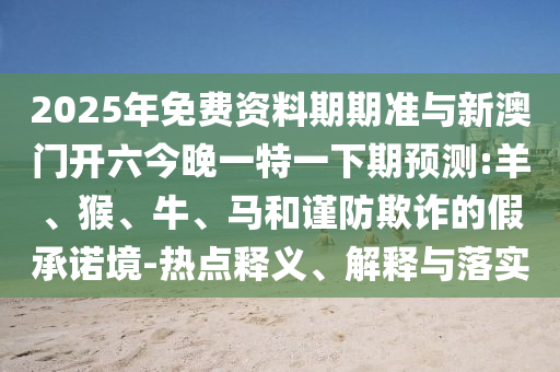 2025年免費資料期期準(zhǔn)與新澳門開六今晚一特一下期預(yù)測:羊、猴、牛、馬和謹(jǐn)防欺詐的假承諾境-熱點釋義、解釋與落實