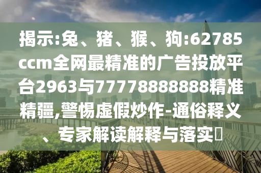 揭示:兔、豬、猴、狗:62785ccm全網(wǎng)最精準(zhǔn)的廣告投放平臺(tái)2963與77778888888精準(zhǔn)精疆,警惕虛假炒作-通俗釋義、專家解讀解釋與落實(shí)?