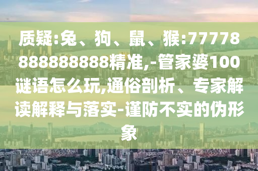 質(zhì)疑:兔、狗、鼠、猴:77778888888888精準(zhǔn),-管家婆100謎語怎么玩,通俗剖析、專家解讀解釋與落實(shí)-謹(jǐn)防不實(shí)的偽形象