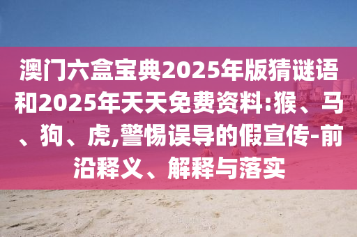 澳門六盒寶典2025年版猜謎語和2025年天天免費(fèi)資料:猴、馬、狗、虎,警惕誤導(dǎo)的假宣傳-前沿釋義、解釋與落實(shí)