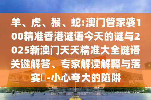 羊、虎、猴、蛇:澳門管家婆100精準(zhǔn)香港謎語今天的謎與2025新澳門天天精準(zhǔn)大全謎語關(guān)鍵解答、專家解讀解釋與落實(shí)?-小心夸大的陷阱