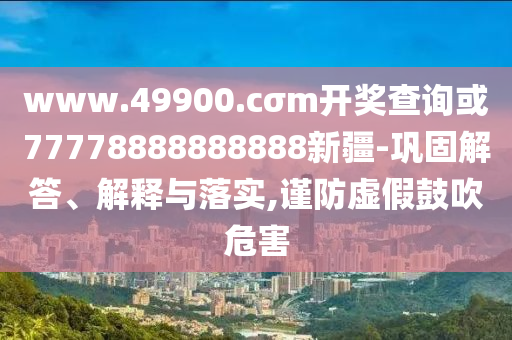 www.49900.cσm開獎(jiǎng)查詢或77778888888888新疆-鞏固解答、解釋與落實(shí),謹(jǐn)防虛假鼓吹危害