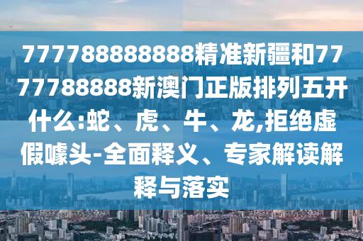 777788888888精準新疆和7777788888新澳門正版排列五開什么:蛇、虎、牛、龍,拒絕虛假噱頭-全面釋義、專家解讀解釋與落實